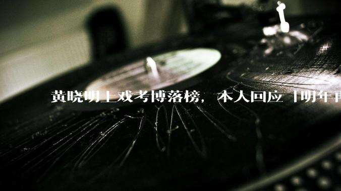 黄晓明上戏考博落榜，本人回应「明年再战」，怎样看明星对高学历的追求？上戏博士有多难考？
