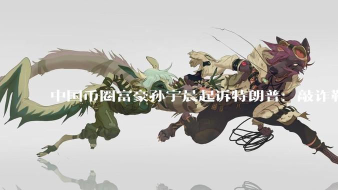 中国币圈富豪孙宇晨起诉特朗普：敲诈勒索 致自身损失数亿美元_Liberty_World_货币