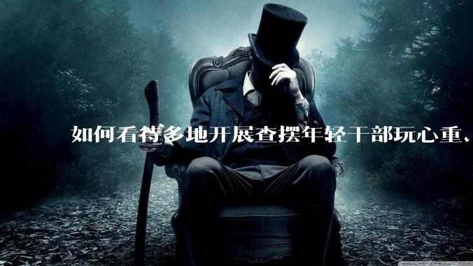 如何看待多地开展查摆年轻干部玩心重、混日子、说话随意、口大气粗等问题的行动？