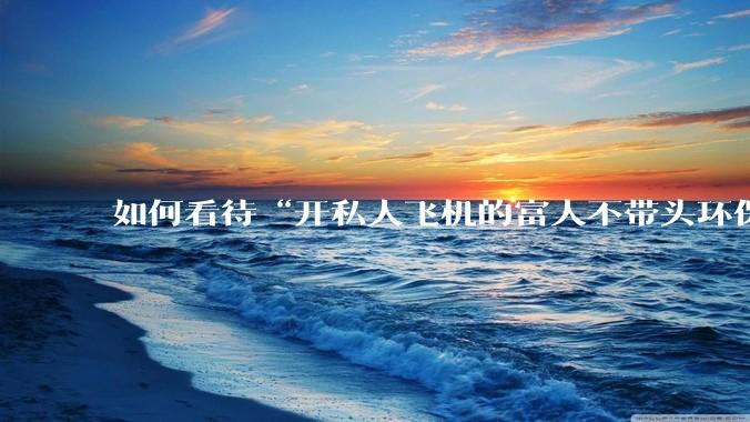 如何看待“开私人飞机的富人不带头环保，我一普通人为啥要环保”的观念？