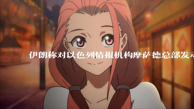伊朗称对以色列情报机构摩萨德总部发动袭击，如何评价此举？以情报机构在此次冲突中发挥了什么作用？